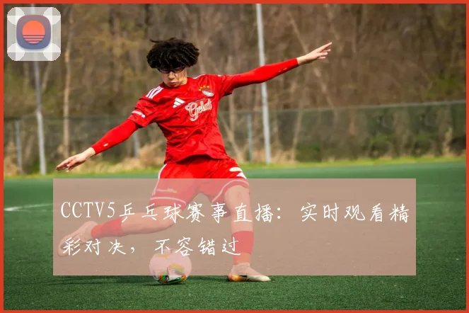 CCTV5乒乓球赛事直播:实时观看精彩对决,不容错过