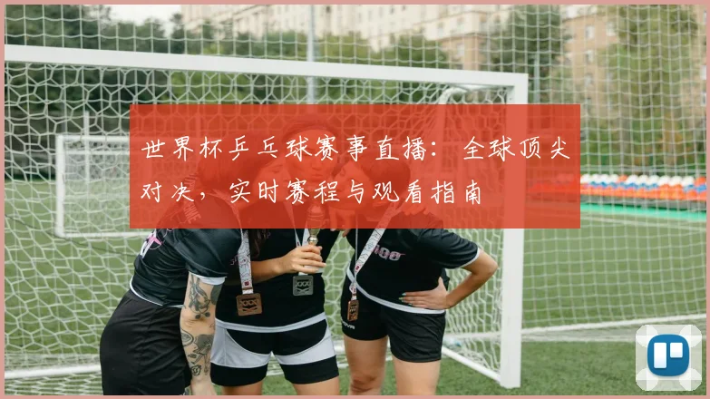 世界杯乒乓球赛事直播：全球顶尖对决，实时赛程与观看指南