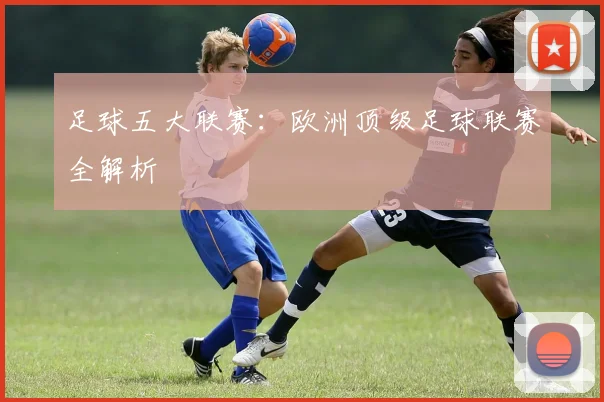 足球五大联赛:欧洲顶级足球联赛全解析