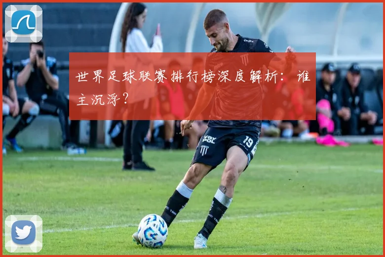 世界足球联赛排行榜深度解析：谁主沉浮？